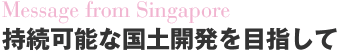 Message fromSingapore 持続可能な国土開発を目指して