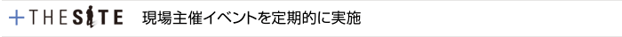 +THE SITE　現場主催イベントを定期的に実施