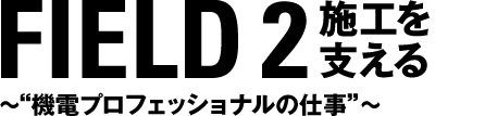 FIELD 2 施工を支える　〜“機電プロフェッショナルの仕事”
